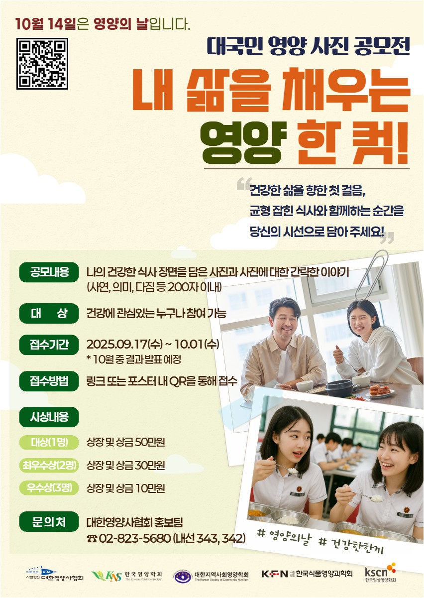 대한영양사협회에서는 한국영양학회, 대한지역사회영양학회, 한국식품영양과학회, 한국임상영양학회와 함께10월 14일을 영양의 날로 정하고, 국민 건강증진을 위해 매년 시의적절한 영양 관련 주제를 정하여 대국민 캠페인을 진행하고 있습니다.올해는 영양의 날을 기념하여 생활 속 영양의 중요성을 강조하고 국민들에게 올바른 식생활 실천을 도모하기 위하여2025년 영양의 날 기념 「내 삶을 채우는 영양 한 컷! 대국민 영양 사진 공모전」을 개최합니다.많은 관심 부탁드립니다.<내 삶을 채우는 영양 한 컷! 사진 공모전> ● 공모내용 : 나의 건강한 식사 장면을 담은 사진과 사진에 대한 간략한 이야기● 대상 : 건강에 관심있는 누구나 참여 가능● 기간 : ~10/1(수)까지(10월 중 결과 발표 예정)● 접수방법 :- 아래 링크 또는 첨부된 포스터 내 QR을 통해 접수- 신청링크: 2025 영양의 날 대국민 캠페인 | Walla Form● 시상내역① 대상(1명) : 상장 및 상금 50만원② 최우수상(2명) : 상장 및 상금 30만원③ 우수상(3명) : 상장 및 상금 10만원사진 공모전 관련 문의사항은 아래 번호로 연락 바랍니다.* 대한영양사협회 홍보팀 : 02-823-5680(내선 343, 342)
