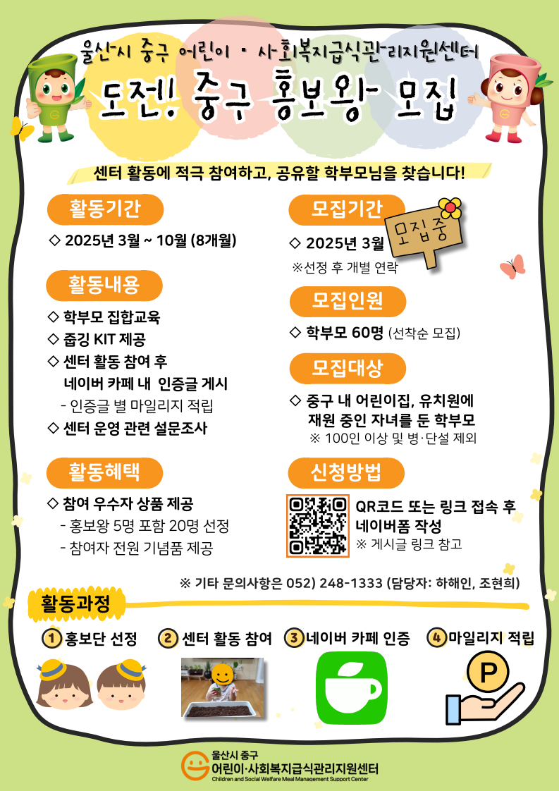 2. 🎁 도전! 중구 홍보왕 (학부모 대상) 🎁  가. 활동기간: 2025년 3~10월  나. 모집대상: 중구 내 어린이집·유치원에 재원 중인 자녀를 둔 학부모 60명 (선착순 마감)    ※ 100인 이상 및 병·단설 제외  다. 모집기간: 2025. 3. 6.(목) 13:00~ (선착순 마감)  라. 신청방법: QR코드 또는 링크 접속(https://naver.me/xrSOj72C) 후 네이버폼 작성  마. 활동방법: 센터 활동 참여 후, 네이버 카페 내 인증글 게시