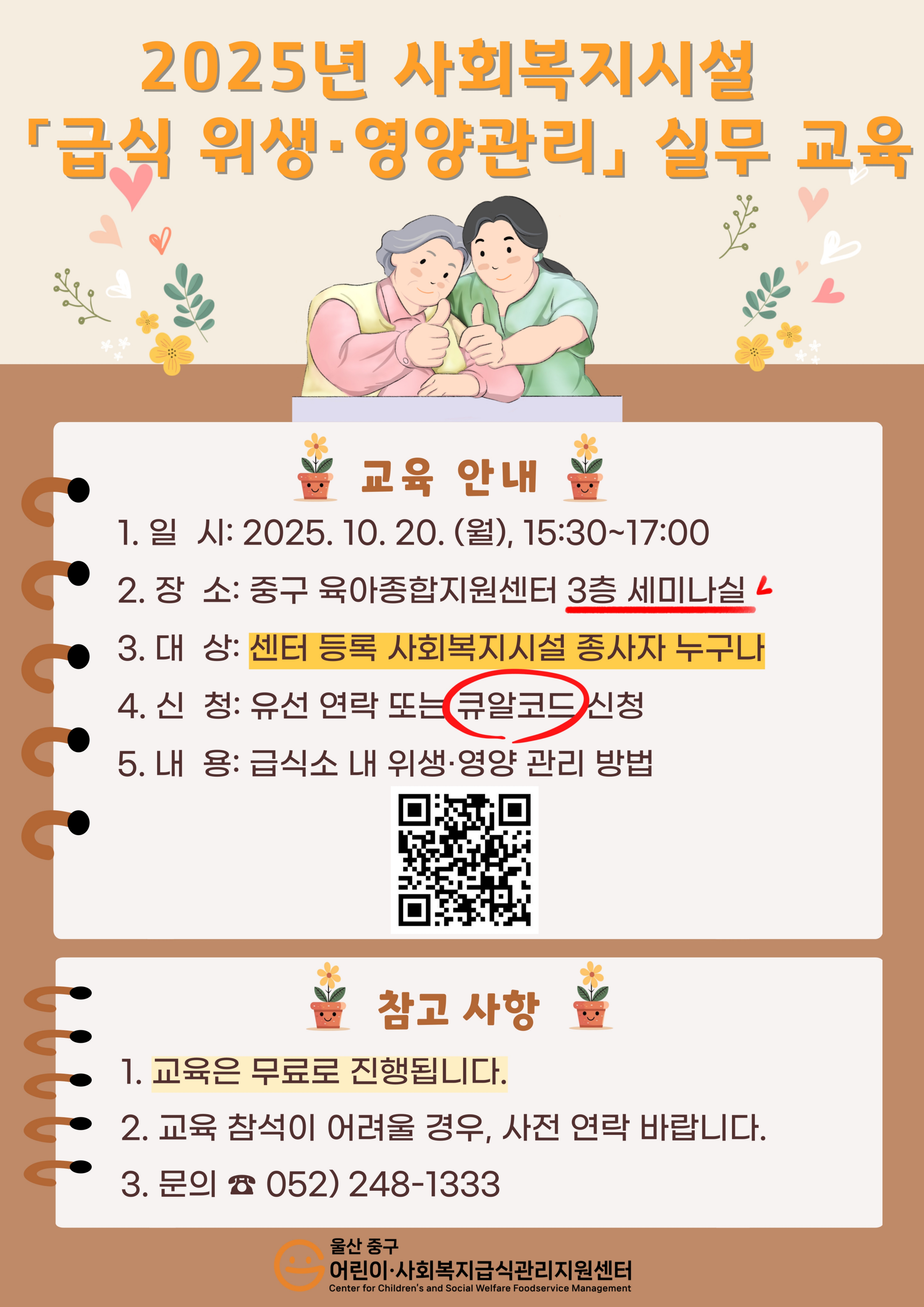 안녕하세요.울산 중구 어린이·사회복지급식관리지원센터입니다.중구 센터에 등록된 사회복지시설 종사자를 대상으로 집합교육을 실시합니다.많은 관심과 참여 부탁드립니다! 😀✔일 시: 2025. 10. 20.(월) 15:30~17:00✔장 소: 울산 중구 육아종합지원센터 3층 세미나실✔주 제: 급식소 내 위생·영양 관리 방법✔신 청: 10. 1.(수)~10. 17.(금)              전화(052-248-1333) 또는 QR접속(https://naver.me/FOZfJBZR)