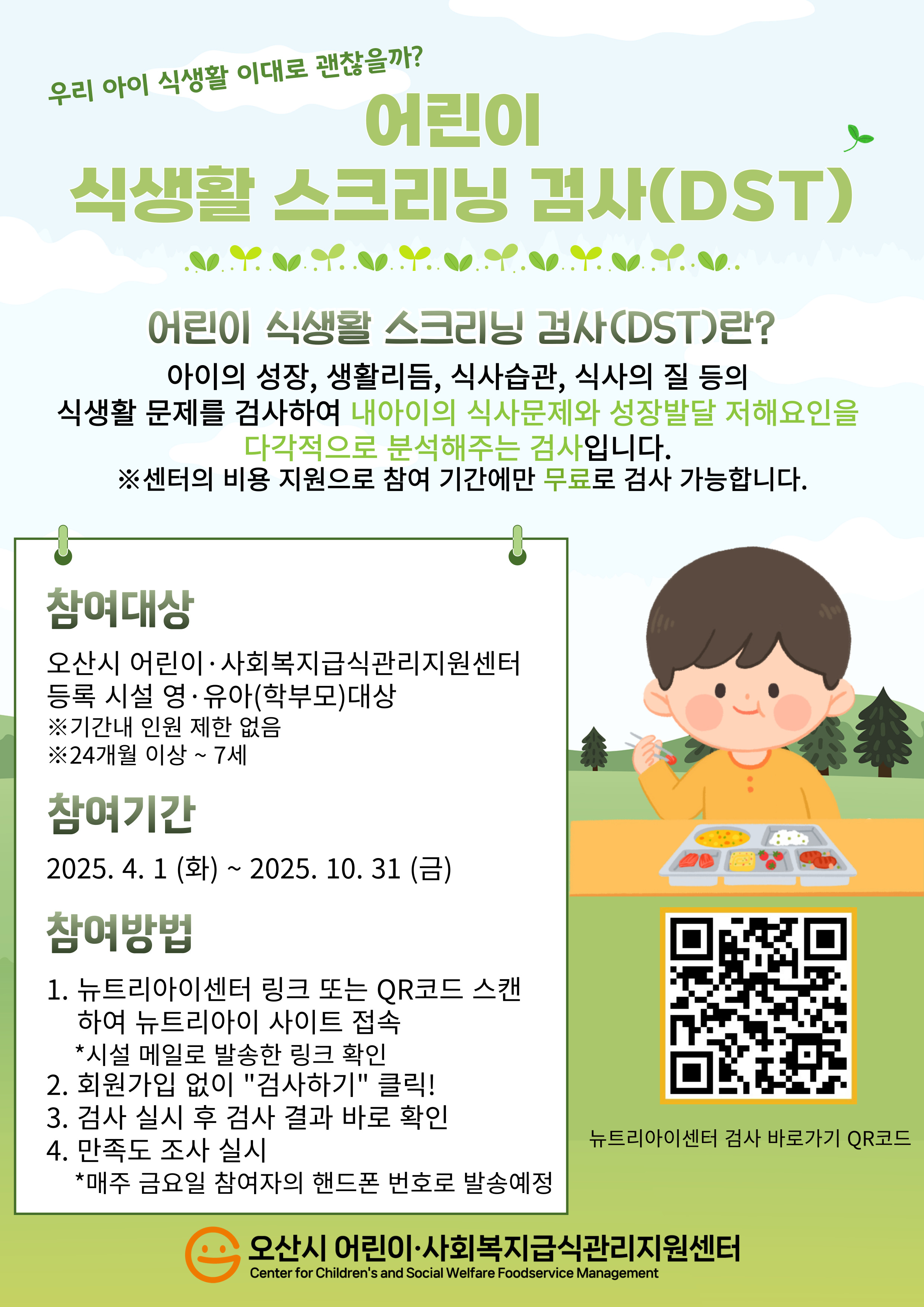 - 참여 대상: 센터 등록 일반회원 어린이 급식소 중 어린이집, 유치원 시설에 해당하는 영·유아(24개월~7세) 학부모 대상- 참여 기간: 2025년 4월 1일(화) ~ 10월 31일(금) - 참여 방법: 참여 링크인 뉴트리아이센터 사이트(https://fsosn.icaresolution.co.kr) 또는 안내문의 QR코드 스캔하여 로그인 없이 검사 진행, 검사 후 결과 즉시 확인 가능- 만족도 조사 참여 방법: 매주 금요일 어린이 식생활 스크리닝 검사(DST) 실시한 학부모님 개별 문자 발송 예정